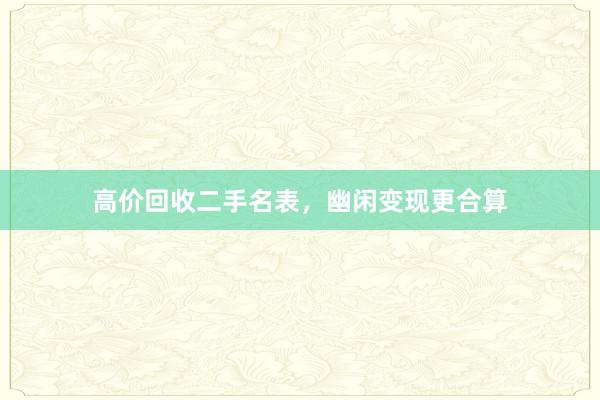 高价回收二手名表，幽闲变现更合算