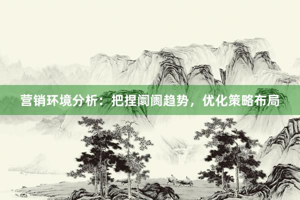 营销环境分析：把捏阛阓趋势，优化策略布局